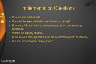 Implementation Questions
• How are links established?
• Can a link be associated with more than two processes?
• How many links can there be between every pair of communicating
processes?
• What is the capacity of a link?
• Is the size of a message that the link can accommodate fixed or variable?
• Is a link unidirectional or bi-directional?

 