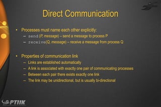 Direct Communication
• Processes must name each other explicitly:
– send (P, message) – send a message to process P
– receive(Q, message) – receive a message from process Q

• Properties of communication link
–
–
–
–

Links are established automatically
A link is associated with exactly one pair of communicating processes
Between each pair there exists exactly one link
The link may be unidirectional, but is usually bi-directional

 