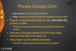 Process Concept (Cont.)
– Data section containing global variables
– Heap containing memory dynamically allocated during run time

• Program is passive entity stored on disk (executable file),
process is active
– Program becomes process when executable file loaded into
memory

• Execution of program started via GUI mouse clicks,
command line entry of its name, etc
• One program can be several processes
– Consider multiple users executing the same program

 