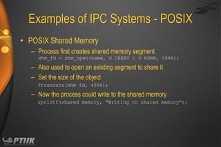 Examples of IPC Systems - POSIX
• POSIX Shared Memory
– Process first creates shared memory segment
shm_fd = shm_open(name, O CREAT | O RDRW, 0666);

– Also used to open an existing segment to share it
– Set the size of the object
ftruncate(shm fd, 4096);

– Now the process could write to the shared memory
sprintf(shared memory, "Writing to shared memory");

 