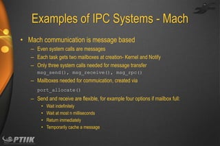 Examples of IPC Systems - Mach
• Mach communication is message based
– Even system calls are messages
– Each task gets two mailboxes at creation- Kernel and Notify
– Only three system calls needed for message transfer
msg_send(), msg_receive(), msg_rpc()

– Mailboxes needed for commuication, created via
port_allocate()

– Send and receive are flexible, for example four options if mailbox full:
•
•
•
•

Wait indefinitely
Wait at most n milliseconds
Return immediately
Temporarily cache a message

 