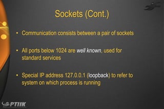 Sockets (Cont.)
• Communication consists between a pair of sockets

• All ports below 1024 are well known, used for
standard services
• Special IP address 127.0.0.1 (loopback) to refer to
system on which process is running

 