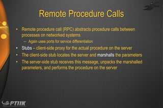 Remote Procedure Calls
• Remote procedure call (RPC) abstracts procedure calls between
processes on networked systems
– Again uses ports for service differentiation

• Stubs – client-side proxy for the actual procedure on the server
• The client-side stub locates the server and marshalls the parameters
• The server-side stub receives this message, unpacks the marshalled
parameters, and performs the procedure on the server

 
