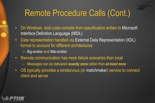 Remote Procedure Calls (Cont.)
• On Windows, stub code compile from specification written in Microsoft
Interface Definition Language (MIDL)
• Data representation handled via External Data Representation (XDL)
format to account for different architectures
– Big-endian and little-endian

• Remote communication has more failure scenarios than local
– Messages can be delivered exactly once rather than at most once

• OS typically provides a rendezvous (or matchmaker) service to connect
client and server

 