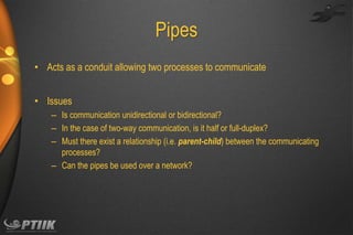 Pipes
• Acts as a conduit allowing two processes to communicate

• Issues
– Is communication unidirectional or bidirectional?
– In the case of two-way communication, is it half or full-duplex?
– Must there exist a relationship (i.e. parent-child) between the communicating
processes?
– Can the pipes be used over a network?

 