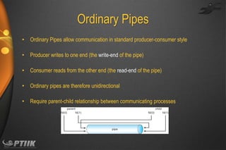 Ordinary Pipes
•

Ordinary Pipes allow communication in standard producer-consumer style

•

Producer writes to one end (the write-end of the pipe)

•

Consumer reads from the other end (the read-end of the pipe)

•

Ordinary pipes are therefore unidirectional

•

Require parent-child relationship between communicating processes

 