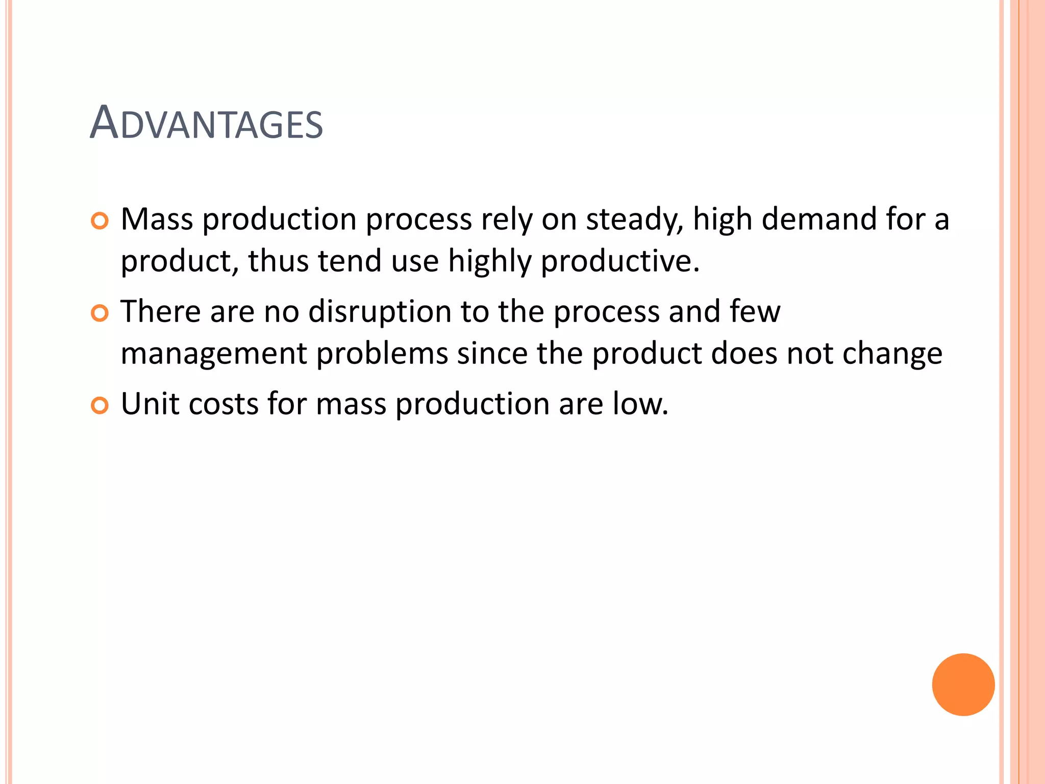 ADVANTAGES
 Mass production process rely on steady, high demand for a
product, thus tend use highly productive.
 There are no disruption to the process and few
management problems since the product does not change
 Unit costs for mass production are low.
 