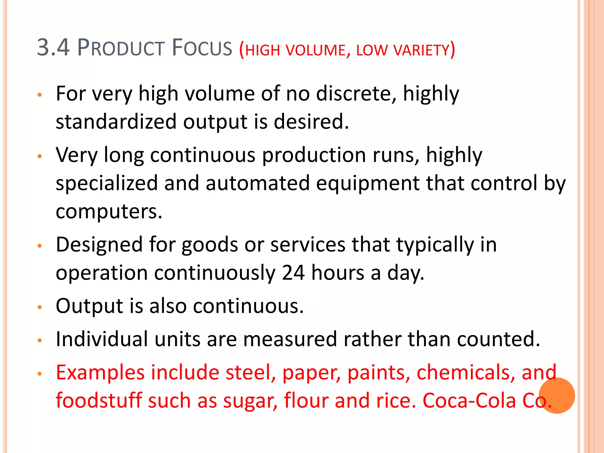 3.4 PRODUCT FOCUS (HIGH VOLUME, LOW VARIETY)
• For very high volume of no discrete, highly
standardized output is desired.
• Very long continuous production runs, highly
specialized and automated equipment that control by
computers.
• Designed for goods or services that typically in
operation continuously 24 hours a day.
• Output is also continuous.
• Individual units are measured rather than counted.
• Examples include steel, paper, paints, chemicals, and
foodstuff such as sugar, flour and rice. Coca-Cola Co.
 