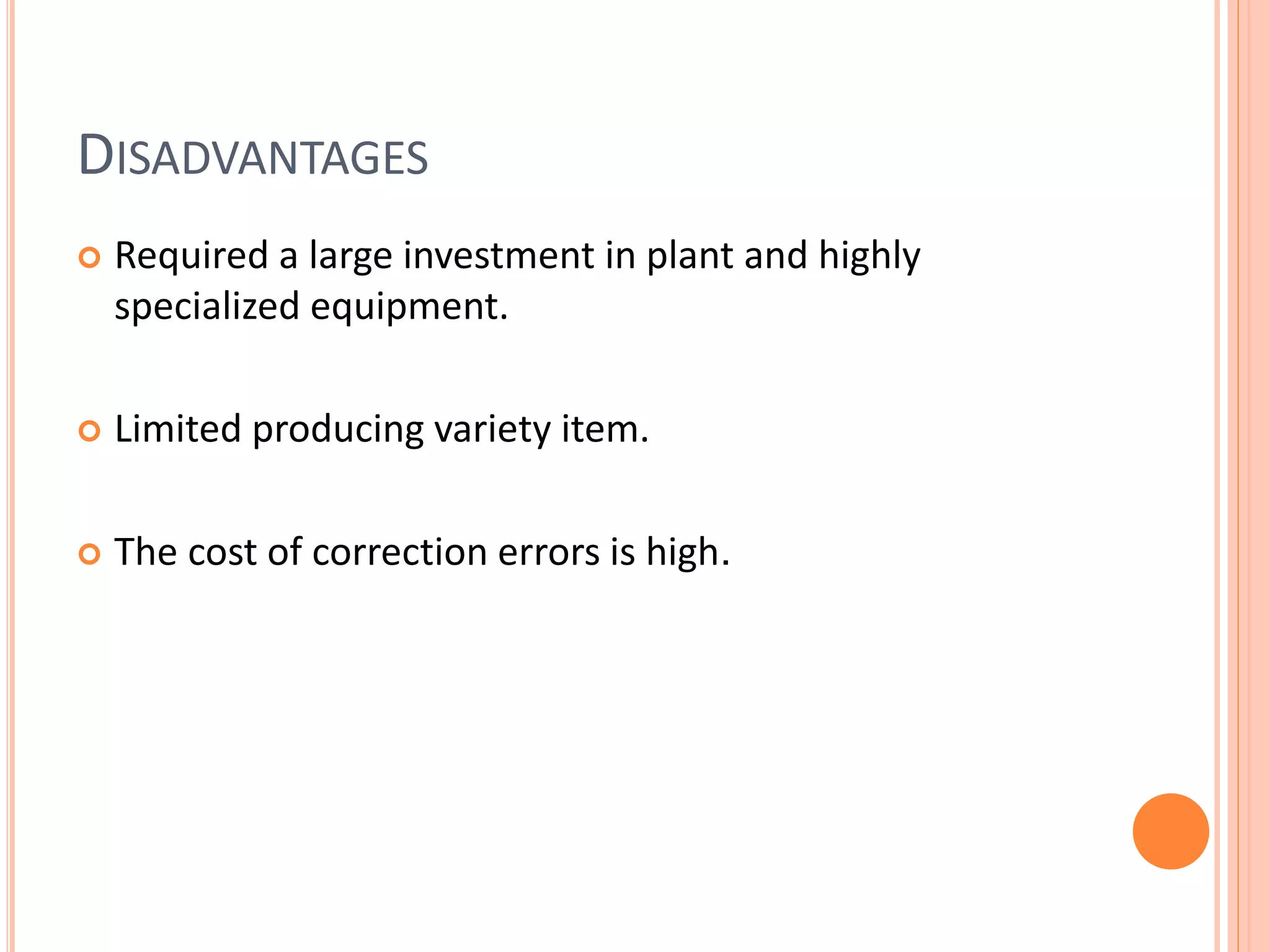 DISADVANTAGES
 Required a large investment in plant and highly
specialized equipment.
 Limited producing variety item.
 The cost of correction errors is high.
 