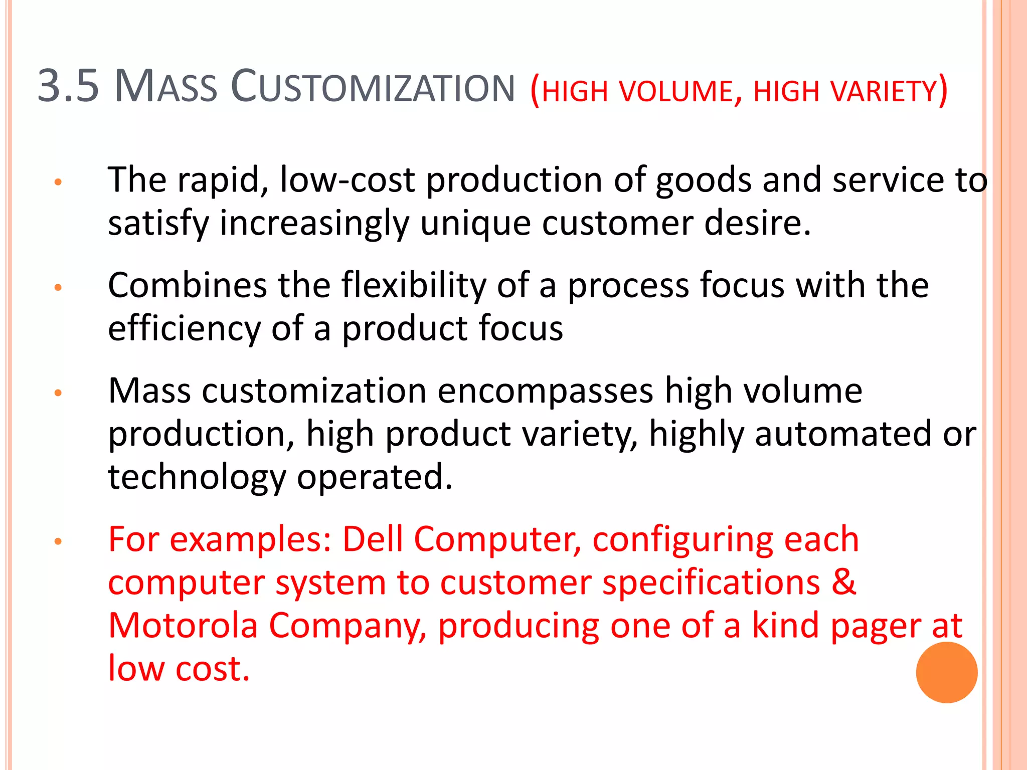 3.5 MASS CUSTOMIZATION (HIGH VOLUME, HIGH VARIETY)
• The rapid, low-cost production of goods and service to
satisfy increasingly unique customer desire.
• Combines the flexibility of a process focus with the
efficiency of a product focus
• Mass customization encompasses high volume
production, high product variety, highly automated or
technology operated.
• For examples: Dell Computer, configuring each
computer system to customer specifications &
Motorola Company, producing one of a kind pager at
low cost.
 
