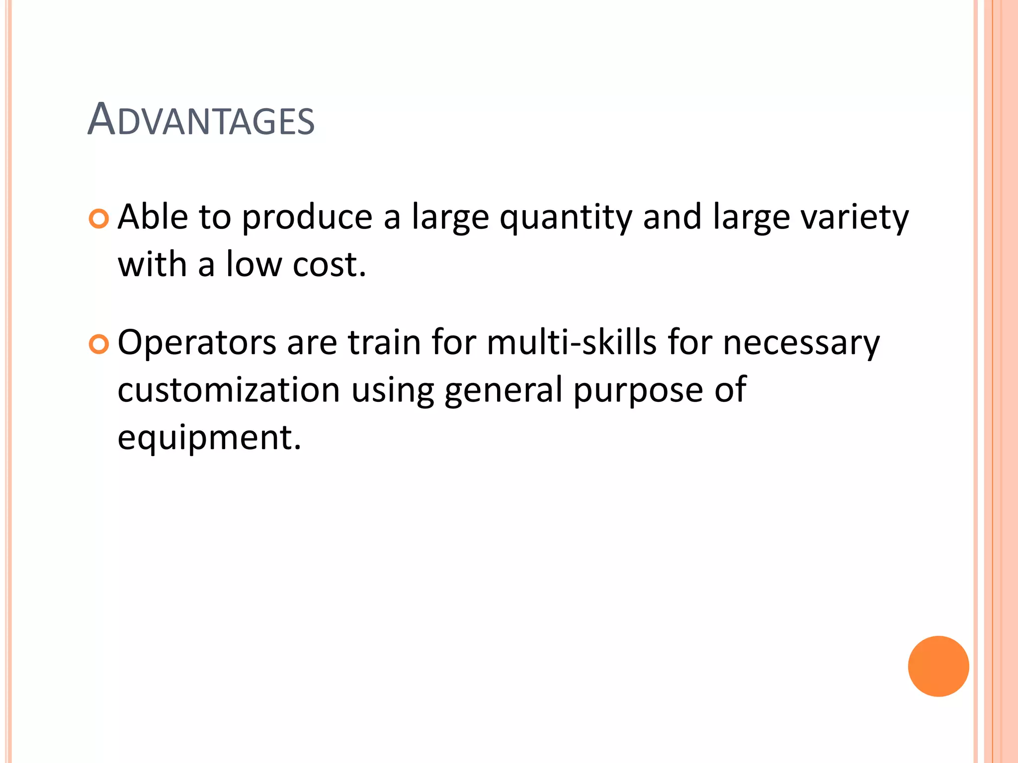 ADVANTAGES
 Able to produce a large quantity and large variety
with a low cost.
 Operators are train for multi-skills for necessary
customization using general purpose of
equipment.
 