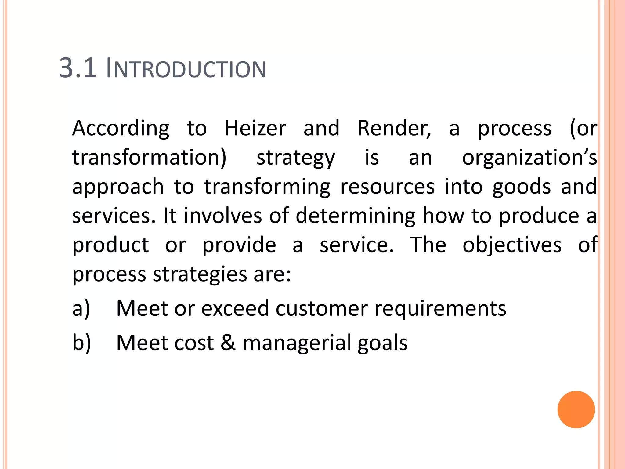 3.1 INTRODUCTION
According to Heizer and Render, a process (or
transformation) strategy is an organization’s
approach to transforming resources into goods and
services. It involves of determining how to produce a
product or provide a service. The objectives of
process strategies are:
a) Meet or exceed customer requirements
b) Meet cost & managerial goals
 