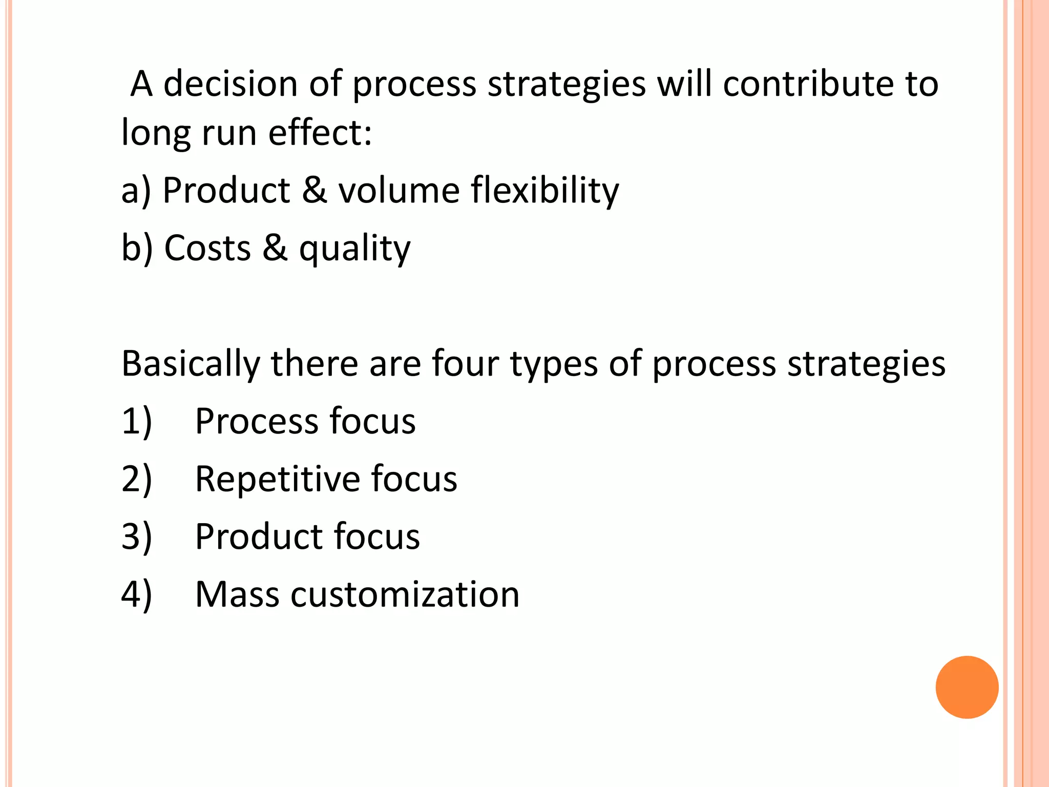 A decision of process strategies will contribute to
long run effect:
a) Product & volume flexibility
b) Costs & quality
Basically there are four types of process strategies
1) Process focus
2) Repetitive focus
3) Product focus
4) Mass customization
 