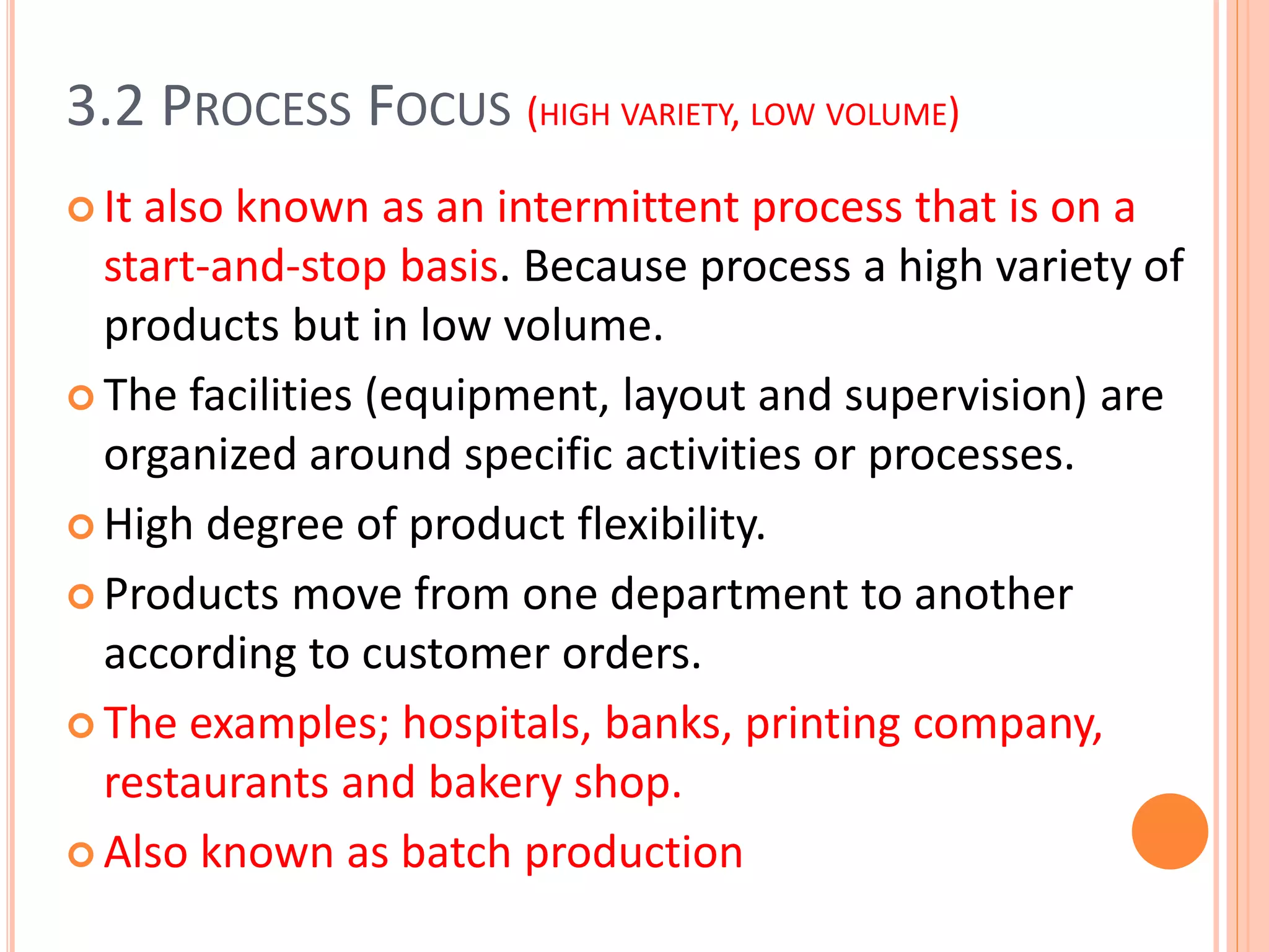 3.2 PROCESS FOCUS (HIGH VARIETY, LOW VOLUME)
 It also known as an intermittent process that is on a
start-and-stop basis. Because process a high variety of
products but in low volume.
 The facilities (equipment, layout and supervision) are
organized around specific activities or processes.
 High degree of product flexibility.
 Products move from one department to another
according to customer orders.
 The examples; hospitals, banks, printing company,
restaurants and bakery shop.
 Also known as batch production
 