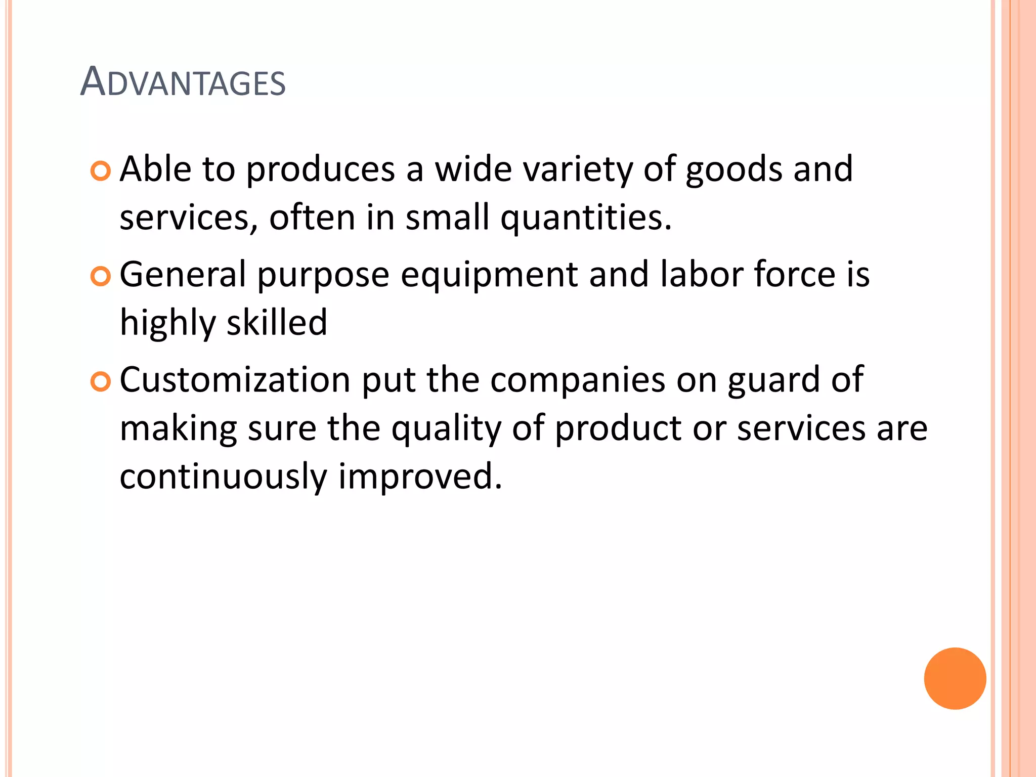 ADVANTAGES
 Able to produces a wide variety of goods and
services, often in small quantities.
 General purpose equipment and labor force is
highly skilled
 Customization put the companies on guard of
making sure the quality of product or services are
continuously improved.
 