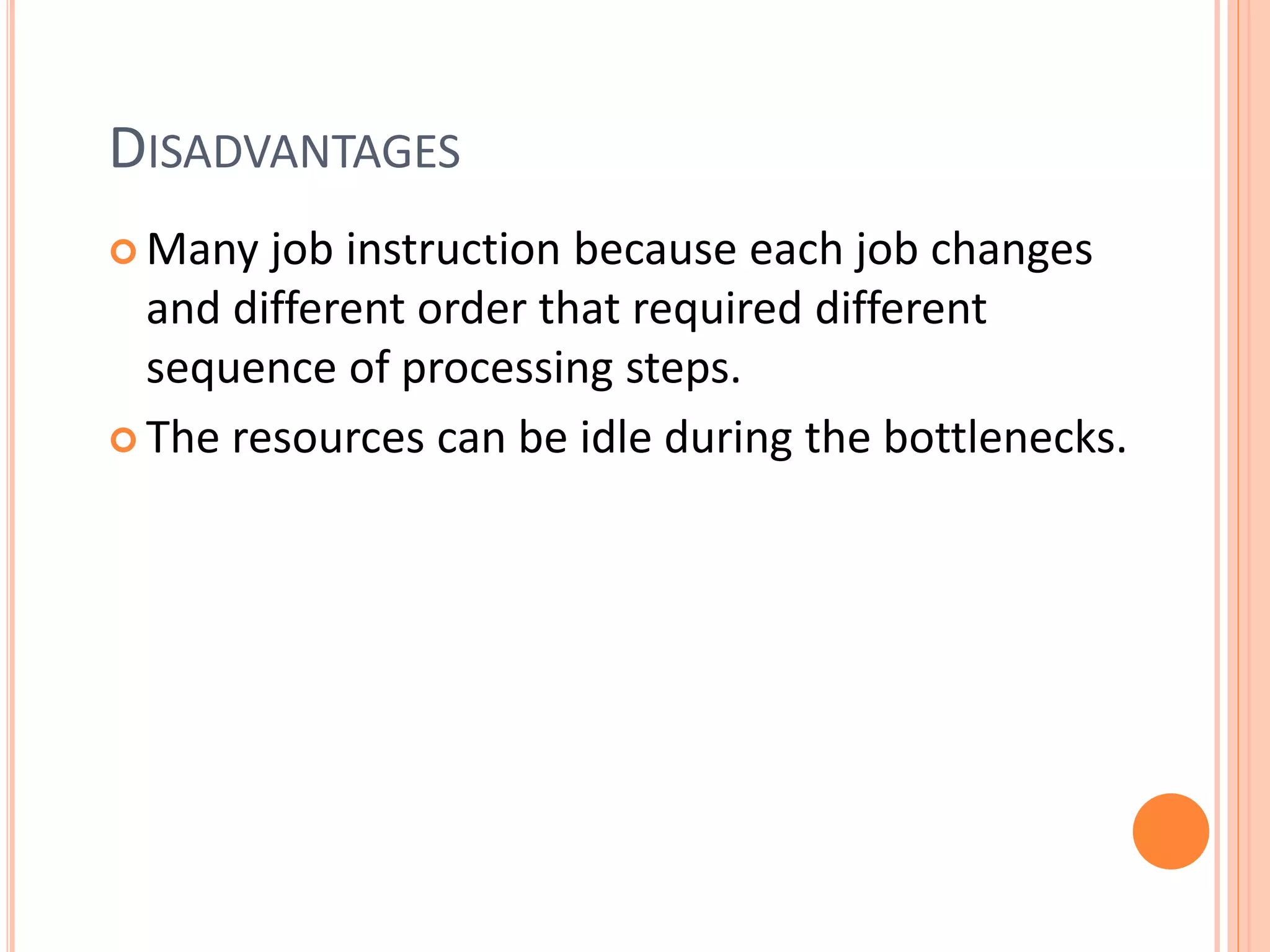 DISADVANTAGES
 Many job instruction because each job changes
and different order that required different
sequence of processing steps.
 The resources can be idle during the bottlenecks.
 