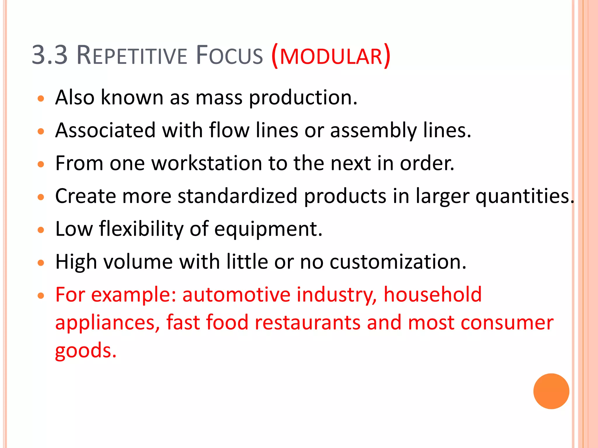 3.3 REPETITIVE FOCUS (MODULAR)
 Also known as mass production.
 Associated with flow lines or assembly lines.
 From one workstation to the next in order.
 Create more standardized products in larger quantities.
 Low flexibility of equipment.
 High volume with little or no customization.
 For example: automotive industry, household
appliances, fast food restaurants and most consumer
goods.
 