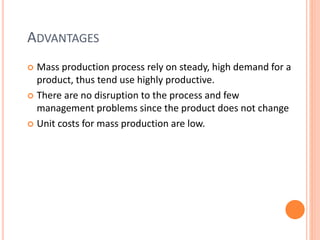ADVANTAGES
 Mass production process rely on steady, high demand for a
product, thus tend use highly productive.
 There are no disruption to the process and few
management problems since the product does not change
 Unit costs for mass production are low.
 