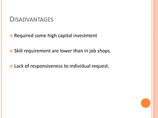 DISADVANTAGES
 Required some high capital investment
 Skill requirement are lower than in job shops.
 Lack of responsiveness to individual request.
 
