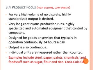 3.4 PRODUCT FOCUS (HIGH VOLUME, LOW VARIETY)
• For very high volume of no discrete, highly
standardized output is desired.
• Very long continuous production runs, highly
specialized and automated equipment that control by
computers.
• Designed for goods or services that typically in
operation continuously 24 hours a day.
• Output is also continuous.
• Individual units are measured rather than counted.
• Examples include steel, paper, paints, chemicals, and
foodstuff such as sugar, flour and rice. Coca-Cola Co.
 