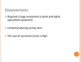 DISADVANTAGES
 Required a large investment in plant and highly
specialized equipment.
 Limited producing variety item.
 The cost of correction errors is high.
 