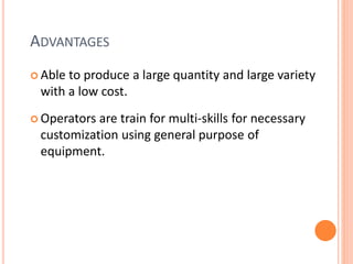 ADVANTAGES
 Able to produce a large quantity and large variety
with a low cost.
 Operators are train for multi-skills for necessary
customization using general purpose of
equipment.
 