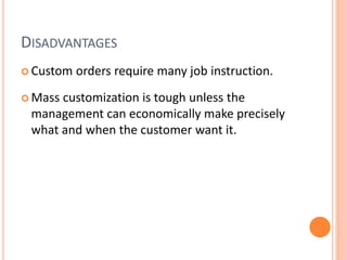 DISADVANTAGES
 Custom orders require many job instruction.
 Mass customization is tough unless the
management can economically make precisely
what and when the customer want it.
 