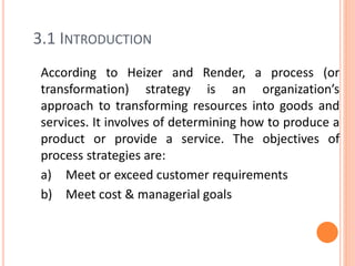 3.1 INTRODUCTION
According to Heizer and Render, a process (or
transformation) strategy is an organization’s
approach to transforming resources into goods and
services. It involves of determining how to produce a
product or provide a service. The objectives of
process strategies are:
a) Meet or exceed customer requirements
b) Meet cost & managerial goals
 