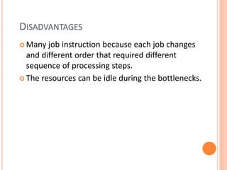 DISADVANTAGES
 Many job instruction because each job changes
and different order that required different
sequence of processing steps.
 The resources can be idle during the bottlenecks.
 