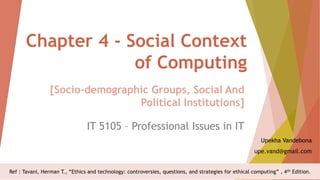 Chapter 4 - Social Context
of Computing
IT 5105 – Professional Issues in IT
Upekha Vandebona
upe.vand@gmail.com
[Socio-demographic Groups, Social And
Political Institutions]
Ref : Tavani, Herman T., “Ethics and technology: controversies, questions, and strategies for ethical computing” , 4th Edition.
 