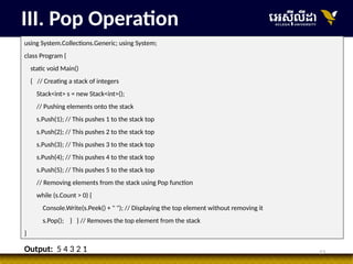 13
III. Pop Operation
using System.Collections.Generic; using System;
class Program {
static void Main()
{ // Creating a stack of integers
Stack<int> s = new Stack<int>();
// Pushing elements onto the stack
s.Push(1); // This pushes 1 to the stack top
s.Push(2); // This pushes 2 to the stack top
s.Push(3); // This pushes 3 to the stack top
s.Push(4); // This pushes 4 to the stack top
s.Push(5); // This pushes 5 to the stack top
// Removing elements from the stack using Pop function
while (s.Count > 0) {
Console.Write(s.Peek() + " "); // Displaying the top element without removing it
s.Pop(); } } // Removes the top element from the stack
}
Output: 5 4 3 2 1
 