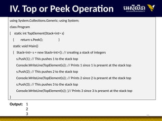 15
IV. Top or Peek Operation
using System.Collections.Generic; using System;
class Program
{ static int TopElement(Stack<int> s)
{ return s.Peek(); }
static void Main()
{ Stack<int> s = new Stack<int>(); // creating a stack of integers
s.Push(1); // This pushes 1 to the stack top
Console.WriteLine(TopElement(s)); // Prints 1 since 1 is present at the stack top
s.Push(2); // This pushes 2 to the stack top
Console.WriteLine(TopElement(s)); // Prints 2 since 2 is present at the stack top
s.Push(3); // This pushes 3 to the stack top
Console.WriteLine(TopElement(s)); }// Prints 3 since 3 is present at the stack top
}
Output: 1
2
3
 