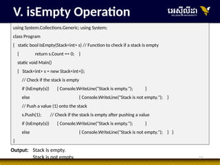 17
V. isEmpty Operation
using System.Collections.Generic; using System;
class Program
{ static bool IsEmpty(Stack<int> s) // Function to check if a stack is empty
{ return s.Count == 0; }
static void Main()
{ Stack<int> s = new Stack<int>();
// Check if the stack is empty
if (IsEmpty(s)) { Console.WriteLine("Stack is empty."); }
else { Console.WriteLine("Stack is not empty."); }
// Push a value (1) onto the stack
s.Push(1); // Check if the stack is empty after pushing a value
if (IsEmpty(s)) { Console.WriteLine("Stack is empty."); }
else { Console.WriteLine("Stack is not empty."); } }
}
Output: Stack is empty.
Stack is not empty.
 