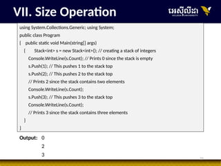 21
VII. Size Operation
using System.Collections.Generic; using System;
public class Program
{ public static void Main(string[] args)
{ Stack<int> s = new Stack<int>(); // creating a stack of integers
Console.WriteLine(s.Count); // Prints 0 since the stack is empty
s.Push(1); // This pushes 1 to the stack top
s.Push(2); // This pushes 2 to the stack top
// Prints 2 since the stack contains two elements
Console.WriteLine(s.Count);
s.Push(3); // This pushes 3 to the stack top
Console.WriteLine(s.Count);
// Prints 3 since the stack contains three elements
}
}
Output: 0
2
3
 