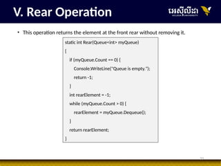 33
• This operation returns the element at the front rear without removing it.
V. Rear Operation
static int Rear(Queue<int> myQueue)
{
if (myQueue.Count == 0) {
Console.WriteLine("Queue is empty.");
return -1;
}
int rearElement = -1;
while (myQueue.Count > 0) {
rearElement = myQueue.Dequeue();
}
return rearElement;
}
 