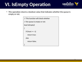 34
• This operation returns a boolean value that indicates whether the queue is
empty or not.
VI. IsEmpty Operation
// This function will check whether
// the queue is empty or not:
bool isEmpty()
{
if (front == -1)
return true;
else
return false;
}
 