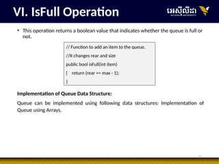 35
• This operation returns a boolean value that indicates whether the queue is full or
not.
VI. IsFull Operation
// Function to add an item to the queue.
//It changes rear and size
public bool isFull(int item)
{ return (rear == max - 1);
}
Implementation of Queue Data Structure:
Queue can be implemented using following data structures: Implementation of
Queue using Arrays.
 