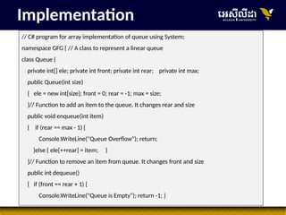 36
// C# program for array implementation of queue using System;
namespace GFG { // A class to represent a linear queue
class Queue {
private int[] ele; private int front; private int rear; private int max;
public Queue(int size)
{ ele = new int[size]; front = 0; rear = -1; max = size;
}// Function to add an item to the queue. It changes rear and size
public void enqueue(int item)
{ if (rear == max - 1) {
Console.WriteLine("Queue Overflow"); return;
}else { ele[++rear] = item; }
}// Function to remove an item from queue. It changes front and size
public int dequeue()
{ if (front == rear + 1) {
Console.WriteLine("Queue is Empty"); return -1; }
Implementation
 