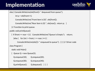 37
else { Console.WriteLine(ele[front]+ " dequeued from queue");
int p = ele[front++];
Console.WriteLine("Front item is {0}", ele[front]);
Console.WriteLine("Rear item is {0} ", ele[rear]); return p; }
}// Function to print queue.
public void printQueue()
{ if (front == rear + 1) { Console.WriteLine("Queue is Empty"); return;
}else { for (int i = front; i <= rear; i++) {
Console.WriteLine(ele[i]+ " enqueued to queue"); } } } }// Driver code
class Program {
static void Main()
{ Queue Q = new Queue(5);
Q.enqueue(10); Q.enqueue(20);
Q.enqueue(30); Q.enqueue(40);
Q.printQueue(); Q.dequeue(); } } }
Implementation
 