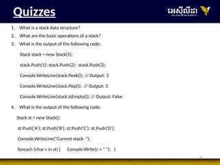 39
Quizzes
1. What is a stack data structure?
2. What are the basic operations of a stack?
3. What is the output of the following code:
Stack stack = new Stack(5);
stack.Push(1); stack.Push(2); stack.Push(3);
Console.WriteLine(stack.Peek()); // Output: 3
Console.WriteLine(stack.Pop()); // Output: 3
Console.WriteLine(stack.IsEmpty()); // Output: False
4. What is the output of the following code:
Stack st = new Stack();
st.Push('A'); st.Push('B'); st.Push('C'); st.Push('D');
Console.WriteLine("Current stack: ");
foreach (char c in st) { Console.Write(c + " "); }
 
