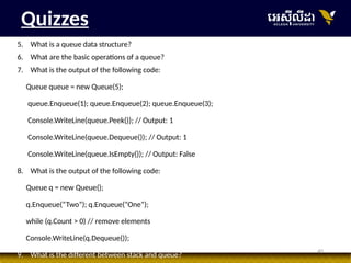 40
Quizzes
5. What is a queue data structure?
6. What are the basic operations of a queue?
7. What is the output of the following code:
Queue queue = new Queue(5);
queue.Enqueue(1); queue.Enqueue(2); queue.Enqueue(3);
Console.WriteLine(queue.Peek()); // Output: 1
Console.WriteLine(queue.Dequeue()); // Output: 1
Console.WriteLine(queue.IsEmpty()); // Output: False
8. What is the output of the following code:
Queue q = new Queue();
q.Enqueue(“Two”); q.Enqueue(“One”);
while (q.Count > 0) // remove elements
Console.WriteLine(q.Dequeue());
9. What is the different between stack and queue?
 