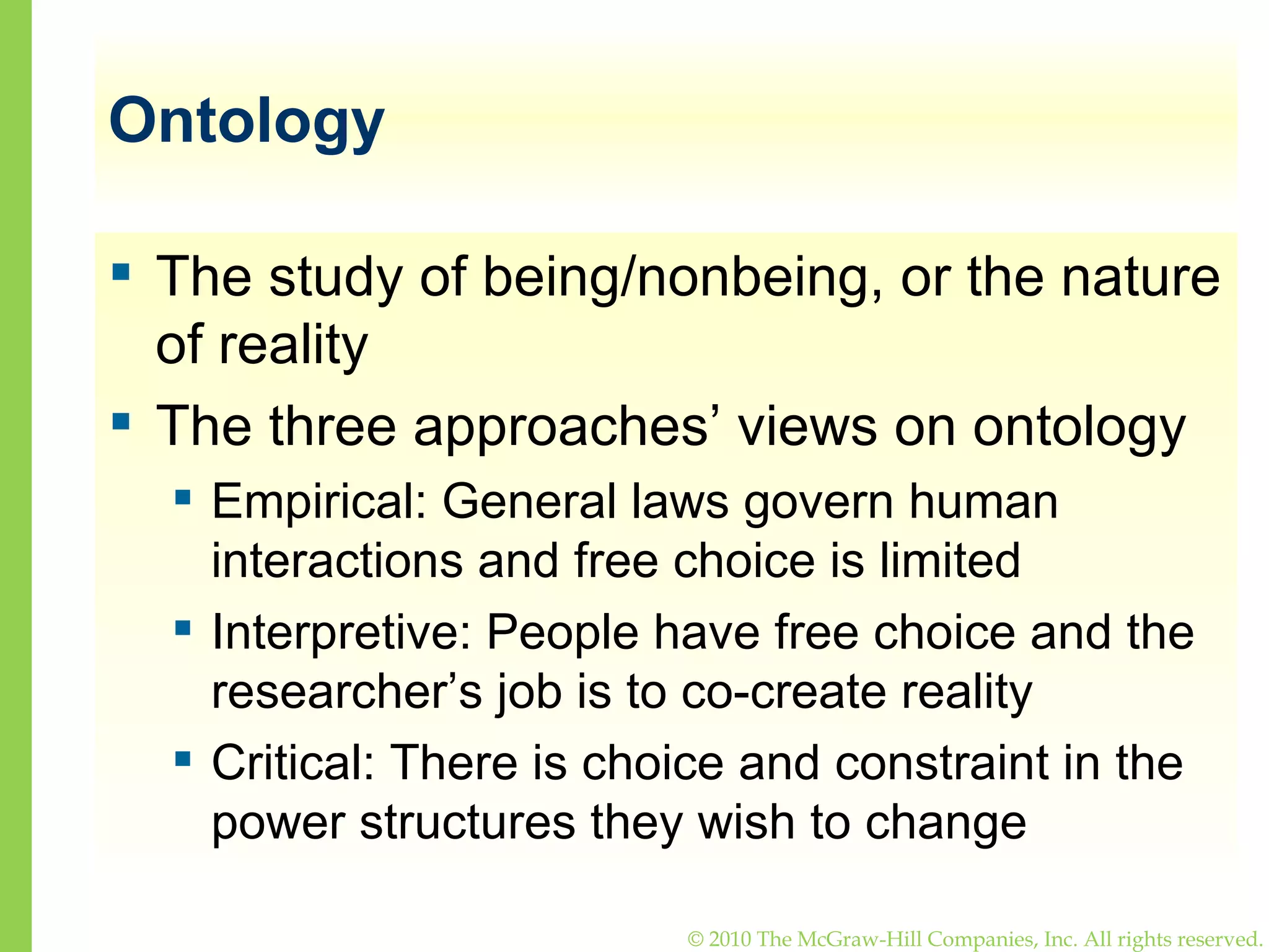 Ontology The study of being/nonbeing, or the nature of reality The three approaches’ views on ontology Empirical: General laws govern human interactions and free choice is limited Interpretive: People have free choice and the researcher’s job is to co-create reality  Critical: There is choice and constraint in the power structures they wish to change 