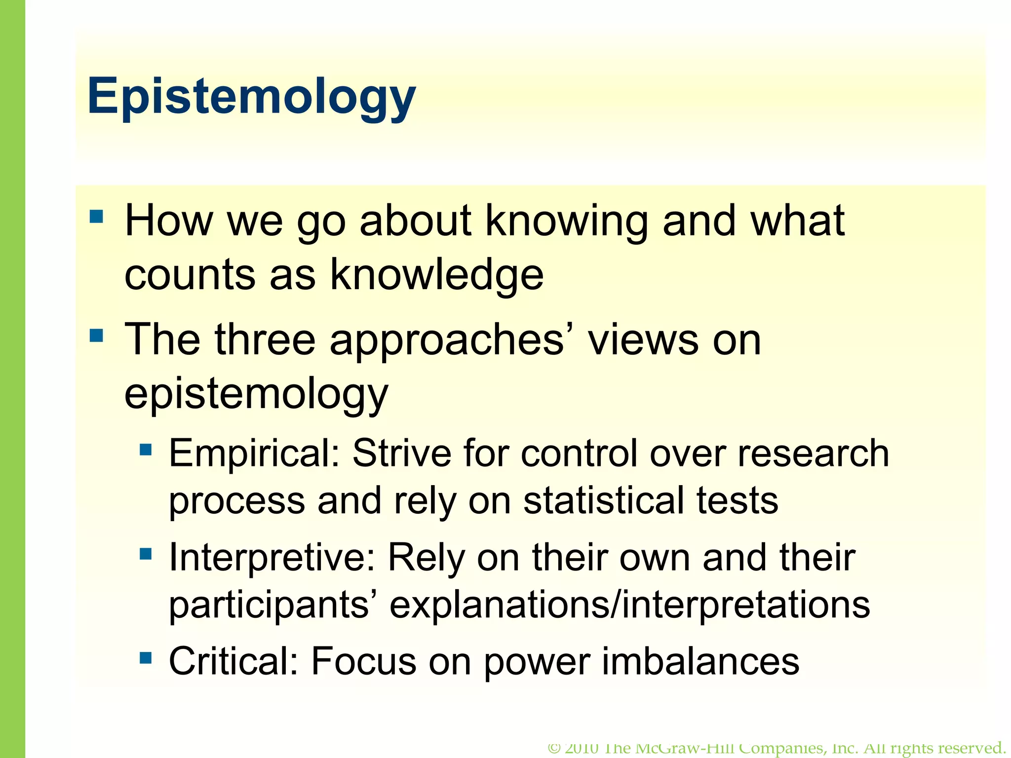 Epistemology How we go about knowing and what counts as knowledge The three approaches’ views on epistemology Empirical: Strive for control over research process and rely on statistical tests Interpretive: Rely on their own and their participants’ explanations/interpretations Critical: Focus on power imbalances 