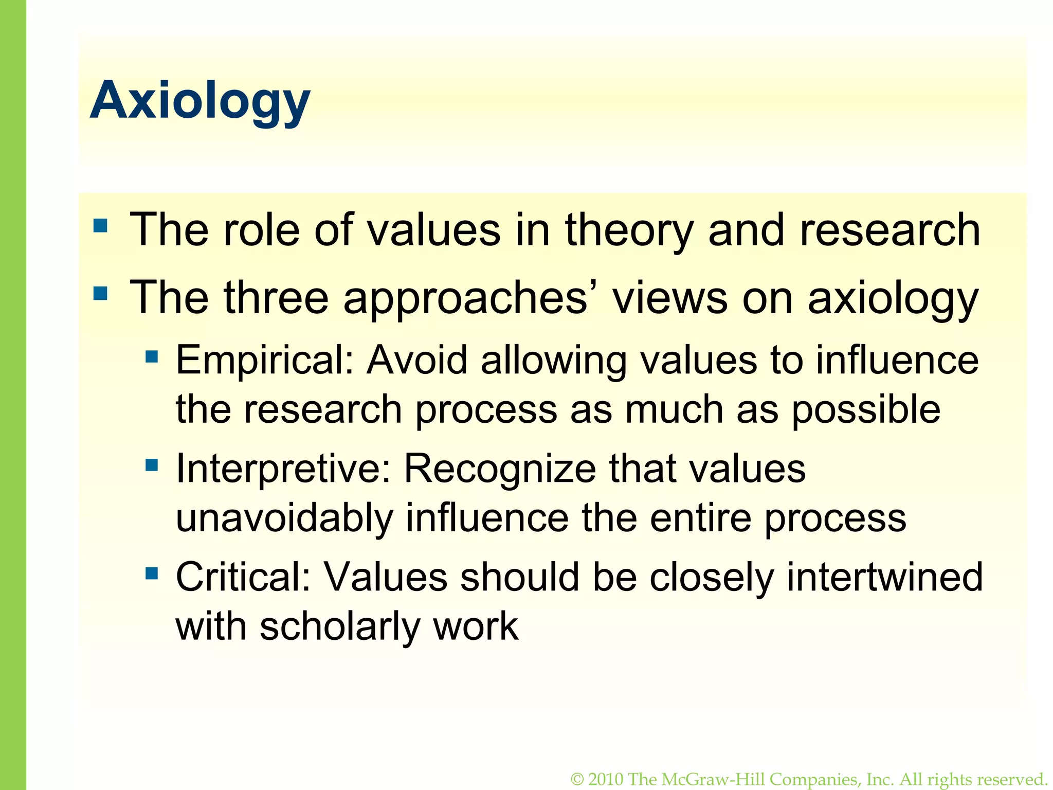 Axiology The role of values in theory and research The three approaches’ views on axiology Empirical: Avoid allowing values to influence the research process as much as possible Interpretive: Recognize that values unavoidably influence the entire process Critical: Values should be closely intertwined with scholarly work 