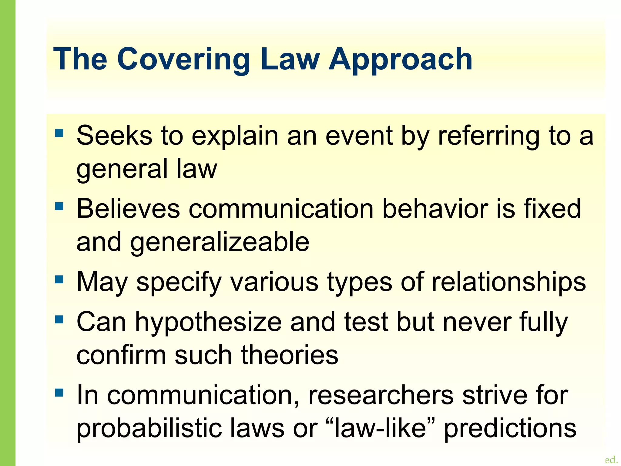 The Covering Law Approach Seeks to explain an event by referring to a general law Believes communication behavior is fixed and generalizeable May specify various types of relationships Can hypothesize and test but never fully confirm such theories In communication, researchers strive for probabilistic laws or “law-like” predictions 