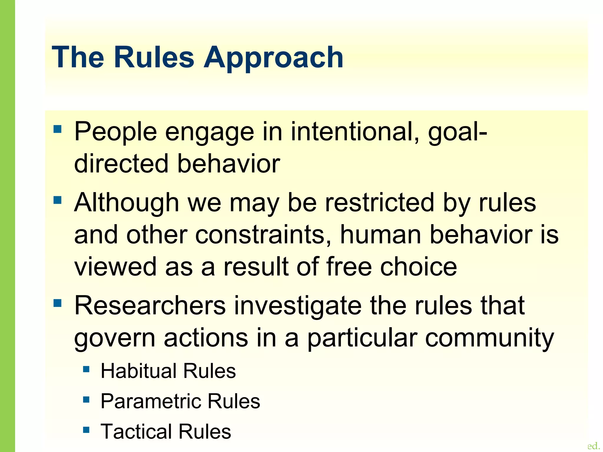The Rules Approach People engage in intentional, goal-directed behavior Although we may be restricted by rules and other constraints, human behavior is viewed as a result of free choice Researchers investigate the rules that govern actions in a particular community Habitual Rules Parametric Rules Tactical Rules 