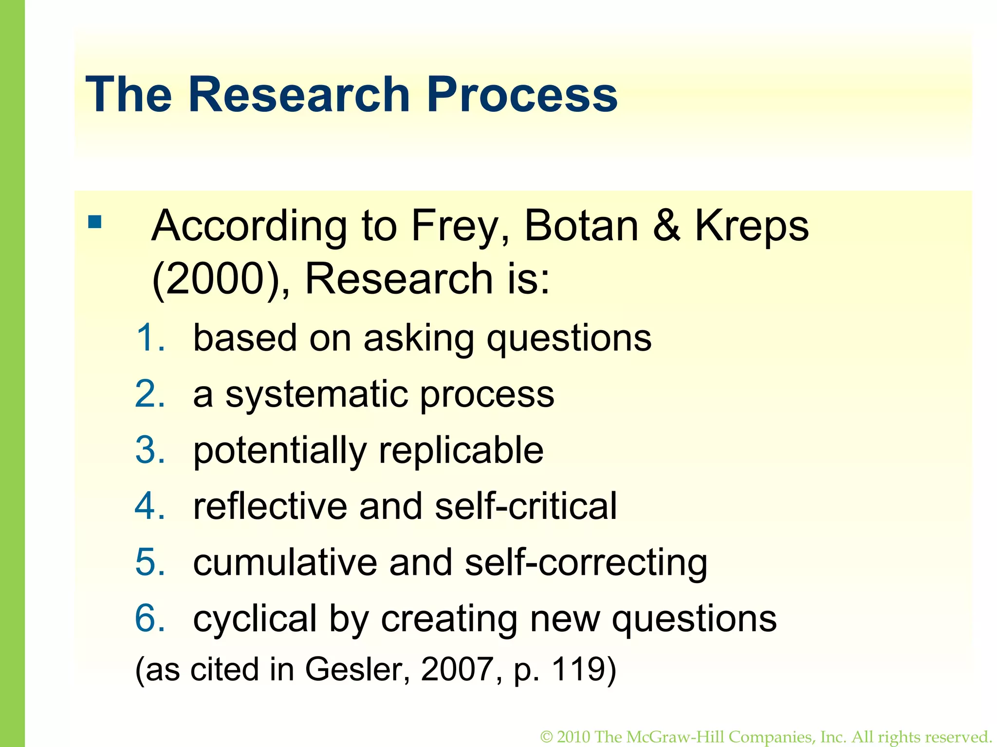 The Research Process According to Frey, Botan & Kreps (2000), Research is: based on asking questions a systematic process  potentially replicable reflective and self-critical cumulative and self-correcting cyclical by creating new questions (as cited in Gesler, 2007, p. 119) 