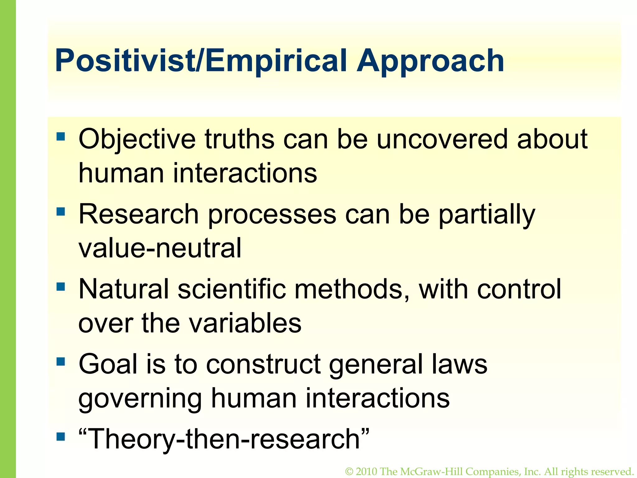 Positivist/Empirical Approach Objective truths can be uncovered about human interactions Research processes can be partially value-neutral Natural scientific methods, with control over the variables Goal is to construct general laws governing human interactions “ Theory-then-research”  