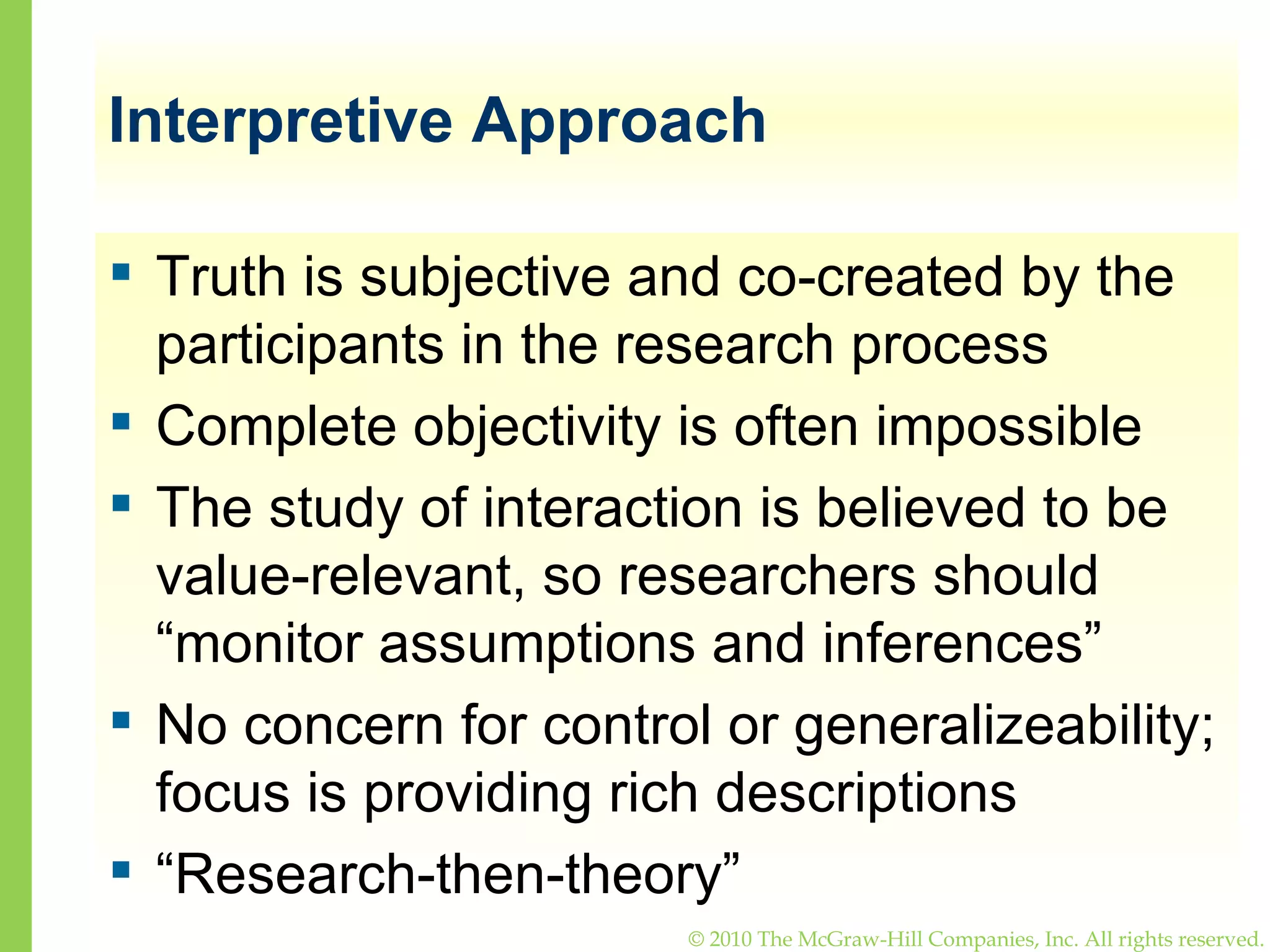 Interpretive Approach Truth is subjective and co-created by the participants in the research process Complete objectivity is often impossible The study of interaction is believed to be value-relevant, so researchers should “monitor assumptions and inferences” No concern for control or generalizeability; focus is providing rich descriptions “ Research-then-theory” 