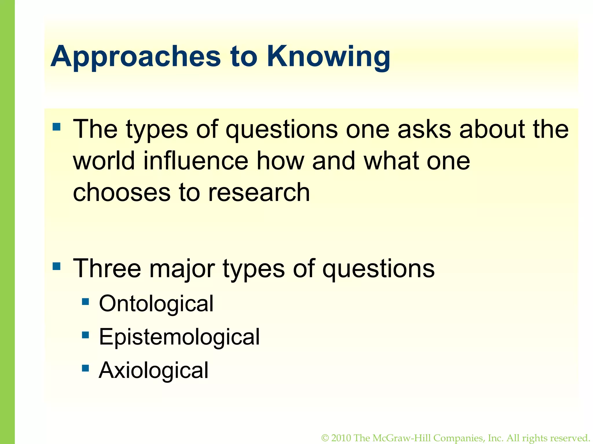 Approaches to Knowing The types of questions one asks about the world influence how and what one chooses to research Three major types of questions Ontological Epistemological Axiological 